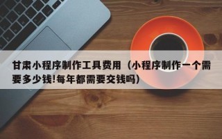 烟台甘肃小程序制作工具费用（小程序制作一个需要多少钱!每年都需要交钱吗）