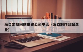 烟台海口定制网站搭建公司电话（海口制作网站企业）