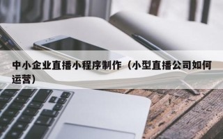 烟台中小企业直播小程序制作（小型直播公司如何运营）