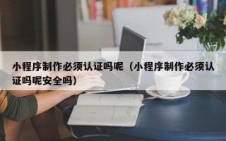 烟台小程序制作必须认证吗呢（小程序制作必须认证吗呢安全吗）