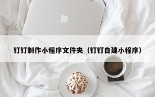 烟台钉钉制作小程序文件夹（钉钉自建小程序）