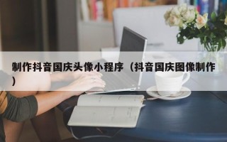 烟台制作抖音国庆头像小程序（抖音国庆图像制作）
