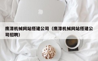 烟台鹰潭机械网站搭建公司（鹰潭机械网站搭建公司招聘）