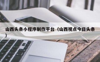 烟台山西头条小程序制作平台（山西视点今日头条）